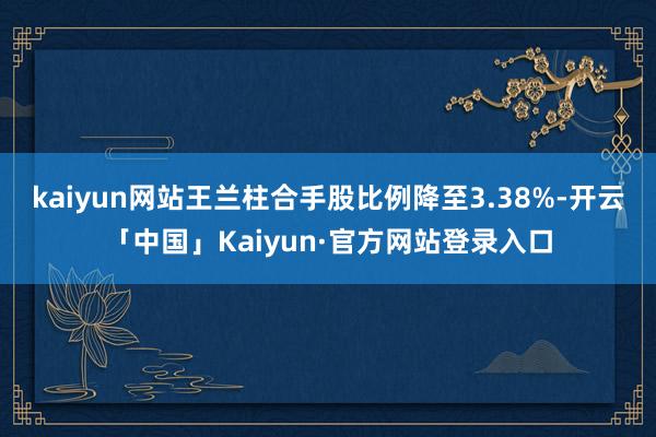kaiyun网站王兰柱合手股比例降至3.38%-开云「中国」Kaiyun·官方网站登录入口