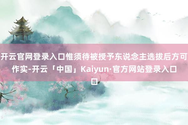 开云官网登录入口惟须待被授予东说念主选拔后方可作实-开云「中国」Kaiyun·官方网站登录入口