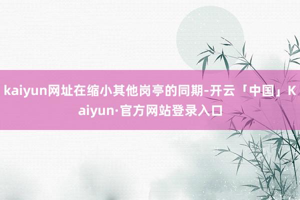 kaiyun网址在缩小其他岗亭的同期-开云「中国」Kaiyun·官方网站登录入口