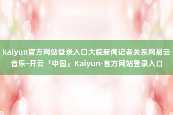kaiyun官方网站登录入口大皖新闻记者关系网易云音乐-开云「中国」Kaiyun·官方网站登录入口