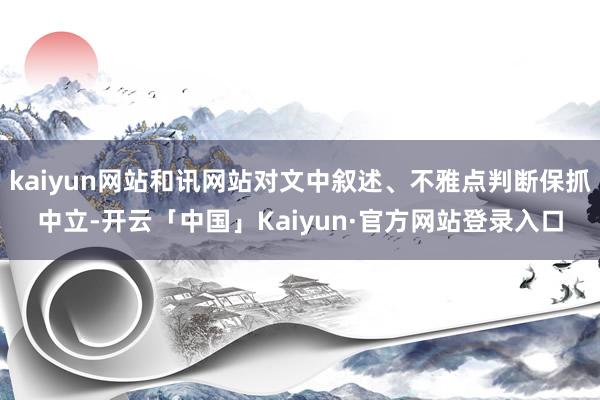 kaiyun网站和讯网站对文中叙述、不雅点判断保抓中立-开云「中国」Kaiyun·官方网站登录入口