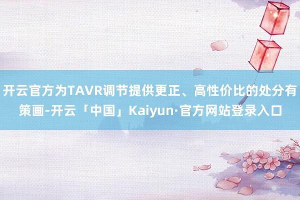 开云官方为TAVR调节提供更正、高性价比的处分有策画-开云「中国」Kaiyun·官方网站登录入口
