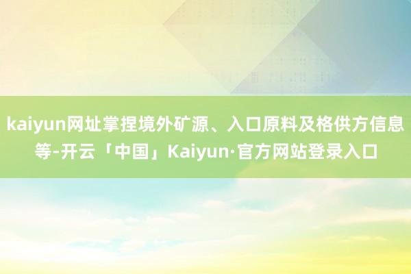 kaiyun网址掌捏境外矿源、入口原料及格供方信息等-开云「中国」Kaiyun·官方网站登录入口