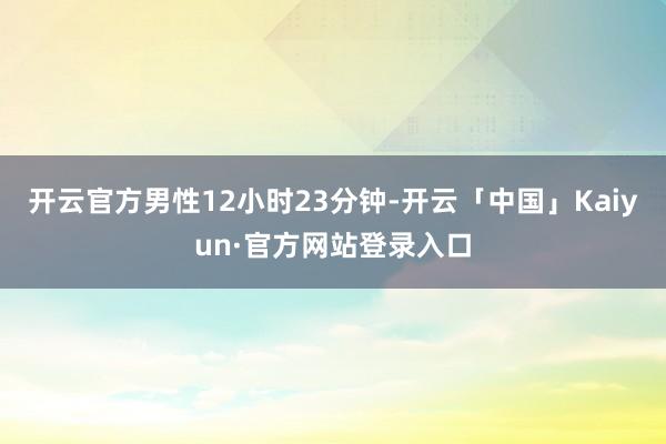 开云官方男性12小时23分钟-开云「中国」Kaiyun·官方网站登录入口