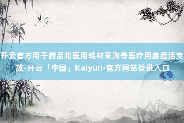 开云官方用于药品和医用耗材采购等医疗用度盘活支拨-开云「中国」Kaiyun·官方网站登录入口