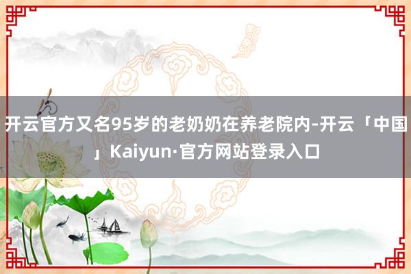 开云官方又名95岁的老奶奶在养老院内-开云「中国」Kaiyun·官方网站登录入口