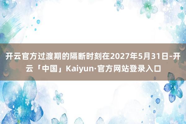 开云官方过渡期的隔断时刻在2027年5月31日-开云「中国」Kaiyun·官方网站登录入口