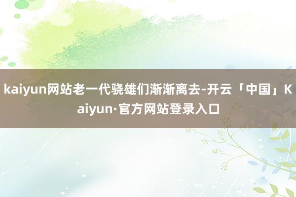 kaiyun网站老一代骁雄们渐渐离去-开云「中国」Kaiyun·官方网站登录入口