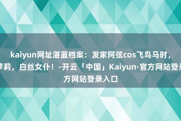kaiyun网址湛蓝档案：发家阿弦cos飞鸟马时，可儿萝莉，白丝女仆！-开云「中国」Kaiyun·官方网站登录入口