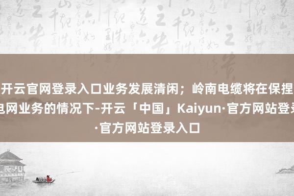 开云官网登录入口业务发展清闲；岭南电缆将在保捏南边电网业务的情况下-开云「中国」Kaiyun·官方网站登录入口