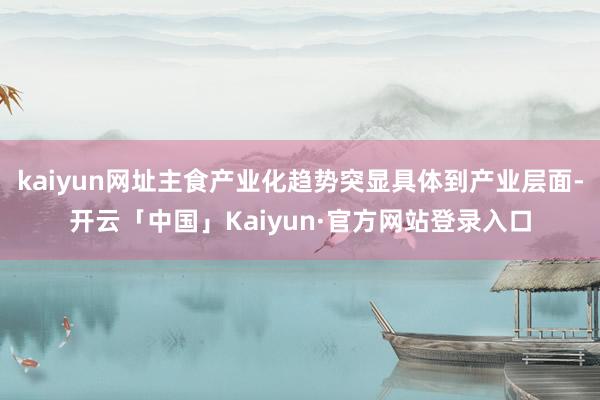 kaiyun网址主食产业化趋势突显具体到产业层面-开云「中国」Kaiyun·官方网站登录入口