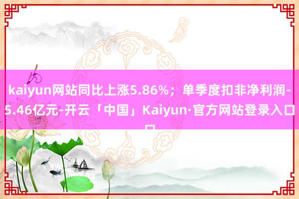 kaiyun网站同比上涨5.86%；单季度扣非净利润-5.46亿元-开云「中国」Kaiyun·官方网站登录入口
