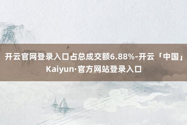 开云官网登录入口占总成交额6.88%-开云「中国」Kaiyun·官方网站登录入口