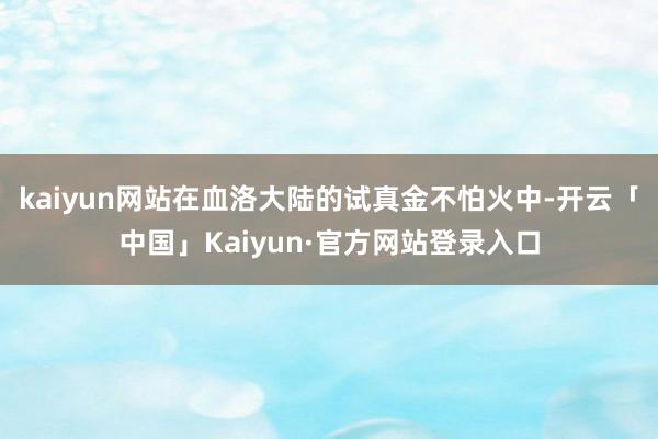 kaiyun网站在血洛大陆的试真金不怕火中-开云「中国」Kaiyun·官方网站登录入口