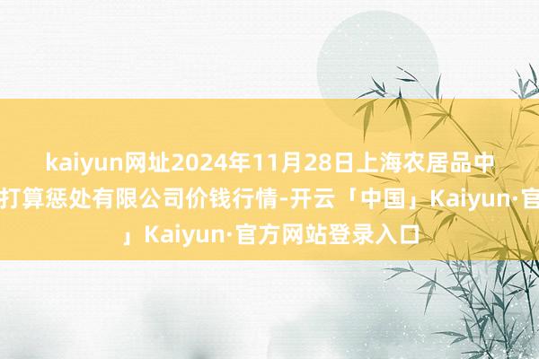 kaiyun网址2024年11月28日上海农居品中心批发阛阓算计打算惩处有限公司价钱行情-开云「中国」Kaiyun·官方网站登录入口