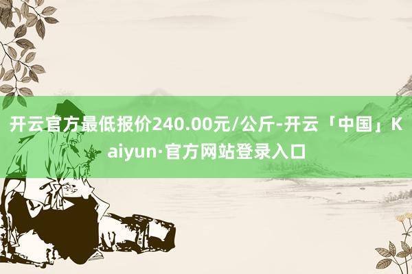 开云官方最低报价240.00元/公斤-开云「中国」Kaiyun·官方网站登录入口