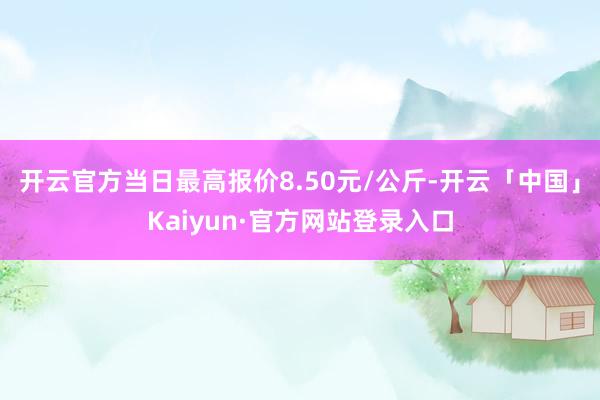 开云官方当日最高报价8.50元/公斤-开云「中国」Kaiyun·官方网站登录入口