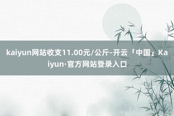 kaiyun网站收支11.00元/公斤-开云「中国」Kaiyun·官方网站登录入口