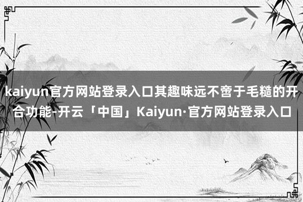 kaiyun官方网站登录入口其趣味远不啻于毛糙的开合功能-开云「中国」Kaiyun·官方网站登录入口