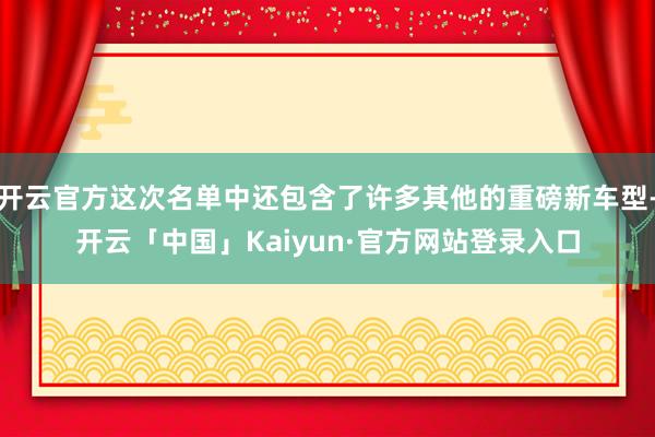 开云官方这次名单中还包含了许多其他的重磅新车型-开云「中国」Kaiyun·官方网站登录入口