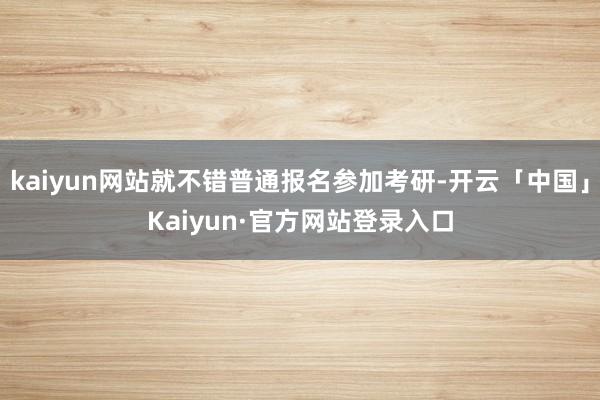 kaiyun网站就不错普通报名参加考研-开云「中国」Kaiyun·官方网站登录入口