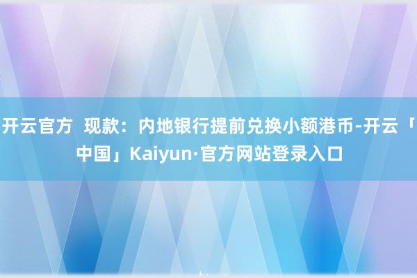 开云官方  现款：内地银行提前兑换小额港币-开云「中国」Kaiyun·官方网站登录入口