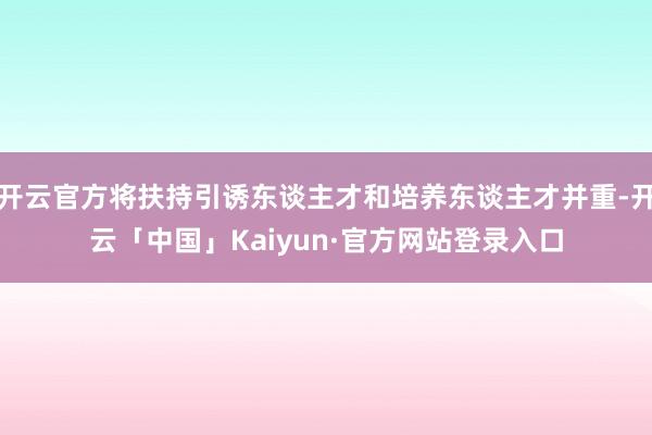 开云官方将扶持引诱东谈主才和培养东谈主才并重-开云「中国」Kaiyun·官方网站登录入口