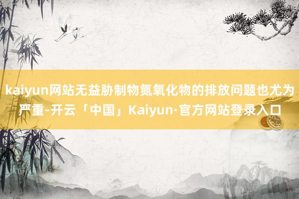 kaiyun网站无益胁制物氮氧化物的排放问题也尤为严重-开云「中国」Kaiyun·官方网站登录入口