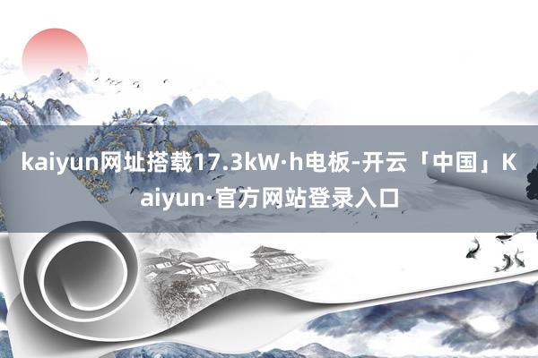 kaiyun网址搭载17.3kW·h电板-开云「中国」Kaiyun·官方网站登录入口
