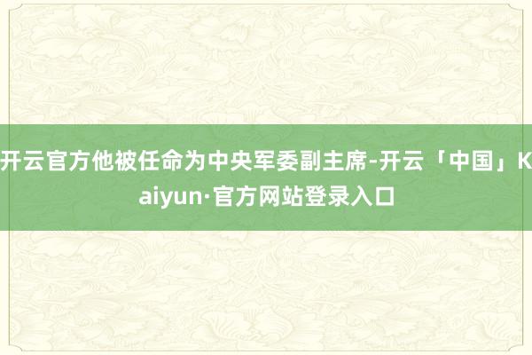 开云官方他被任命为中央军委副主席-开云「中国」Kaiyun·官方网站登录入口