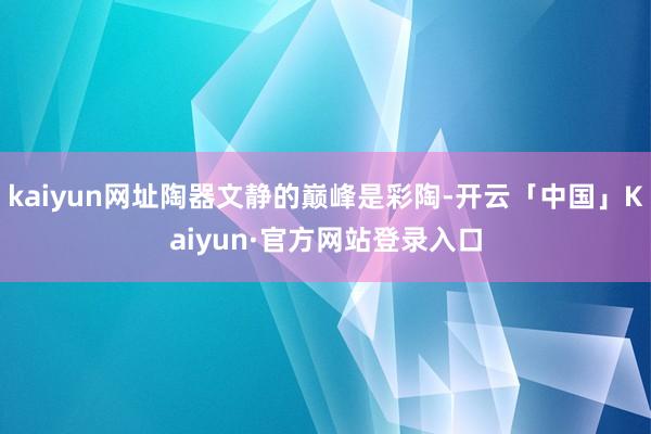 kaiyun网址陶器文静的巅峰是彩陶-开云「中国」Kaiyun·官方网站登录入口