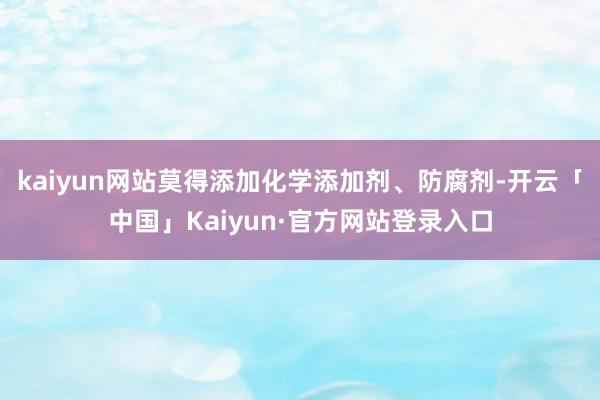 kaiyun网站莫得添加化学添加剂、防腐剂-开云「中国」Kaiyun·官方网站登录入口