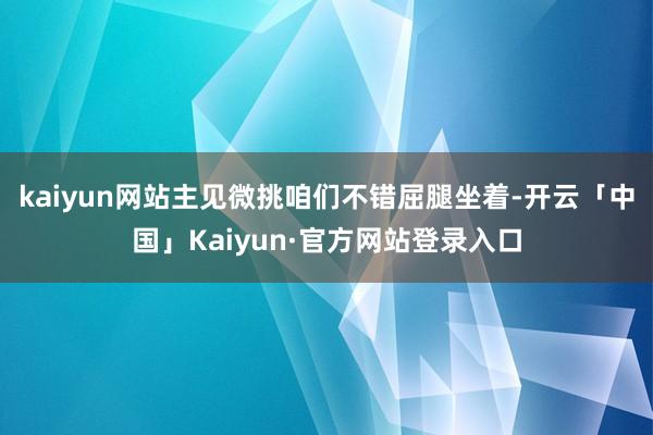 kaiyun网站主见微挑咱们不错屈腿坐着-开云「中国」Kaiyun·官方网站登录入口