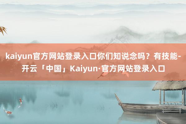 kaiyun官方网站登录入口你们知说念吗？有技能-开云「中国」Kaiyun·官方网站登录入口