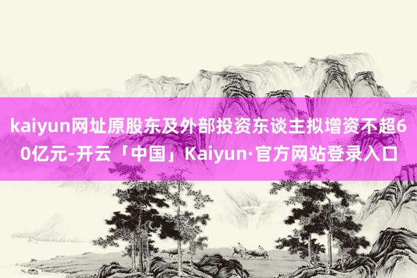 kaiyun网址原股东及外部投资东谈主拟增资不超60亿元-开云「中国」Kaiyun·官方网站登录入口