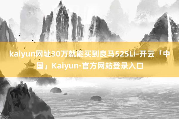 kaiyun网址30万就能买到良马525Li-开云「中国」Kaiyun·官方网站登录入口