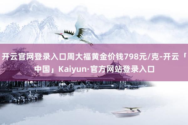 开云官网登录入口周大福黄金价钱798元/克-开云「中国」Kaiyun·官方网站登录入口