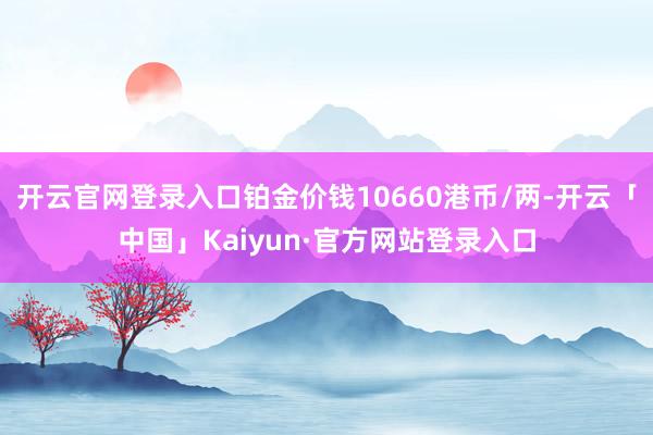 开云官网登录入口铂金价钱10660港币/两-开云「中国」Kaiyun·官方网站登录入口