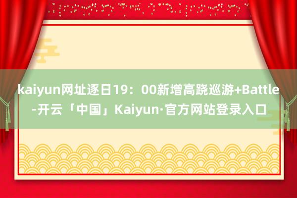 kaiyun网址逐日19：00新增高跷巡游+Battle-开云「中国」Kaiyun·官方网站登录入口