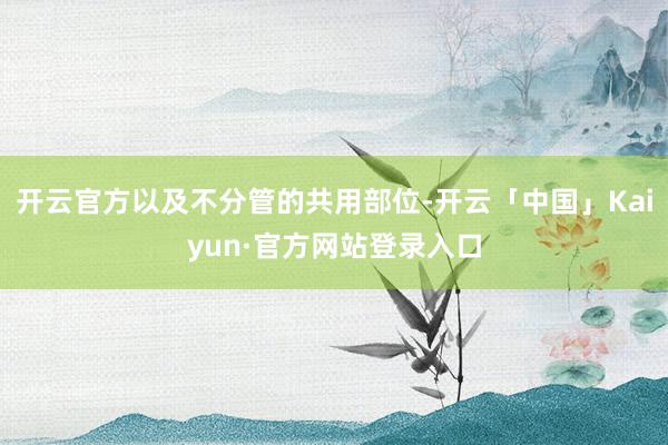 开云官方以及不分管的共用部位-开云「中国」Kaiyun·官方网站登录入口
