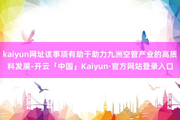 kaiyun网址该事项有助于助力九洲空管产业的高质料发展-开云「中国」Kaiyun·官方网站登录入口