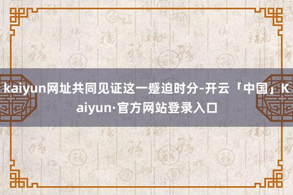 kaiyun网址共同见证这一蹙迫时分-开云「中国」Kaiyun·官方网站登录入口