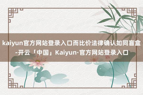 kaiyun官方网站登录入口而比价法律确认如同盲盒-开云「中国」Kaiyun·官方网站登录入口