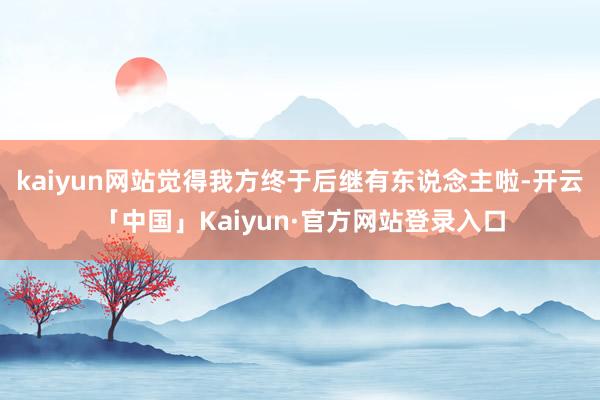 kaiyun网站觉得我方终于后继有东说念主啦-开云「中国」Kaiyun·官方网站登录入口