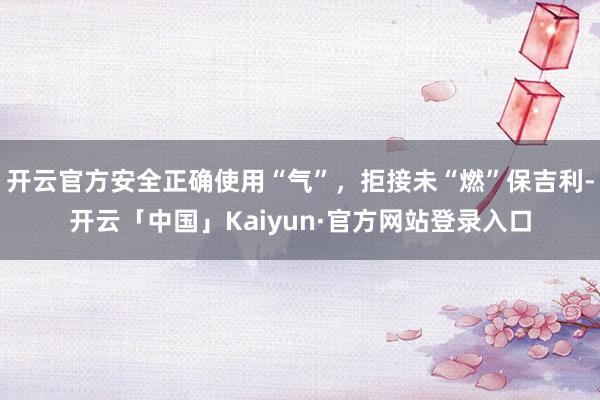 开云官方安全正确使用“气”，拒接未“燃”保吉利-开云「中国」Kaiyun·官方网站登录入口