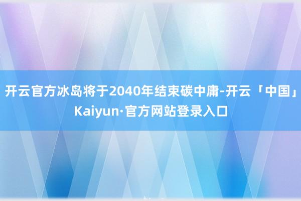 开云官方冰岛将于2040年结束碳中庸-开云「中国」Kaiyun·官方网站登录入口