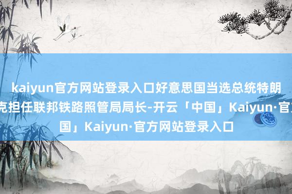 kaiyun官方网站登录入口好意思国当选总统特朗普任命戴维·芬克担任联邦铁路照管局局长-开云「中国」Kaiyun·官方网站登录入口