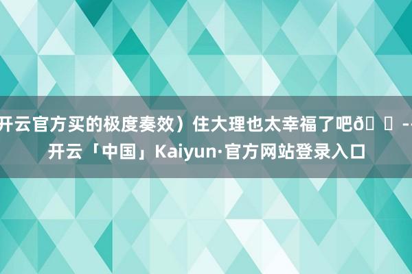 开云官方买的极度奏效）住大理也太幸福了吧😭-开云「中国」Kaiyun·官方网站登录入口