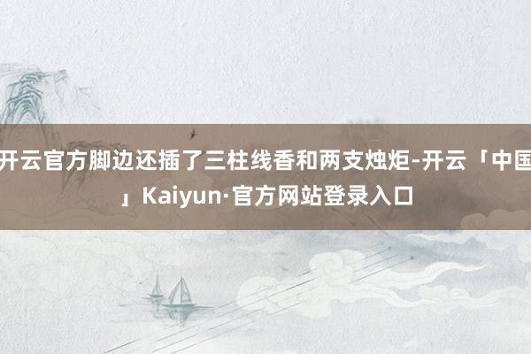 开云官方脚边还插了三柱线香和两支烛炬-开云「中国」Kaiyun·官方网站登录入口
