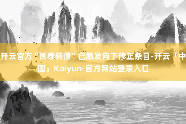 开云官方“闻泰转债”已触发向下修正条目-开云「中国」Kaiyun·官方网站登录入口